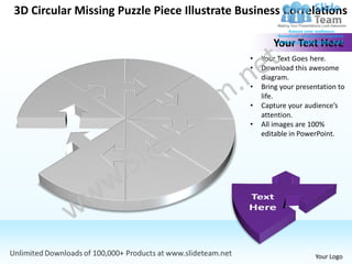 3D Circular Missing Puzzle Piece Illustrate Business Correlations

                                                     Your Text Here
                                              •   Your Text Goes here.
                                              •   Download this awesome
                                                  diagram.
                                              •   Bring your presentation to
                                                  life.
                                              •   Capture your audience’s
                                                  attention.
                                              •   All images are 100%
                                                  editable in PowerPoint.




                                                                  Your Logo
 