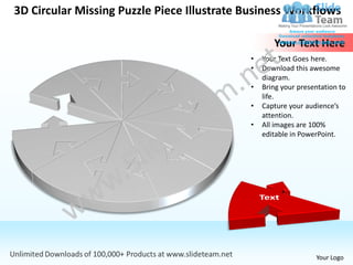 3D Circular Missing Puzzle Piece Illustrate Business Workflows

                                                   Your Text Here
                                            •   Your Text Goes here.
                                            •   Download this awesome
                                                diagram.
                                            •   Bring your presentation to
                                                life.
                                            •   Capture your audience’s
                                                attention.
                                            •   All images are 100%
                                                editable in PowerPoint.




                                                                Your Logo
 