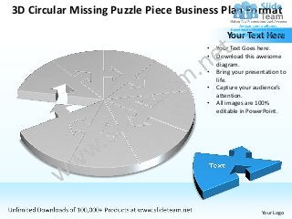 3D Circular Missing Puzzle Piece Business Plan Format

                                             Your Text Here
                                      •   Your Text Goes here.
                                      •   Download this awesome
                                          diagram.
                                      •   Bring your presentation to
                                          life.
                                      •   Capture your audience’s
                                          attention.
                                      •   All images are 100%
                                          editable in PowerPoint.




                                                          Your Logo
 