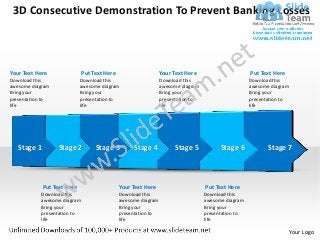 3D Consecutive Demonstration To Prevent Banking Losses



Your Text Here               Put Text Here                     Your Text Here                      Put Text Here
Download this                Download this                     Download this                       Download this
awesome diagram              awesome diagram                   awesome diagram                     awesome diagram
Bring your                   Bring your                        Bring your                          Bring your
presentation to              presentation to                   presentation to                     presentation to
life                         life                              life                                life




   Stage 1         Stage 2        Stage 3         Stage 4           Stage 5            Stage 6            Stage 7



             Put Text Here                   Your Text Here                      Put Text Here
           Download this                     Download this                       Download this
           awesome diagram                   awesome diagram                     awesome diagram
           Bring your                        Bring your                          Bring your
           presentation to                   presentation to                     presentation to
           life                              life                                life

                                                                                                                     Your Logo
 