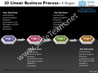 3D Linear Business Process– 4 Stages

Your Text Here                                   Put Text Here
Download this                                   Download this
awesome diagram.                                awesome diagram.
Bring your                                      Bring your
presentation to life.                           presentation to life.
All images are 100%                             All images are 100%
editable in                                     editable in
powerpoint.                                     powerpoint.




   Stage 1                   Stage 2                 Stage 3                 Stage 4


                         Put Text Here                                   Put Text Here
                        Download this                                   Download this
                        awesome diagram.                                awesome diagram.
                        Bring your                                      Bring your
                        presentation to life.                           presentation to life.
                        All images are 100%                             All images are 100%
                        editable in                                     editable in
                        powerpoint.                                     powerpoint.


                                                                                      Your Logo
 
