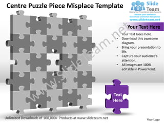 Centre Puzzle Piece Misplace Template

                                         Your Text Here
                                  •   Your Text Goes here.
                                  •   Download this awesome
                                      diagram.
                                  •   Bring your presentation to
                                      life.
                                  •   Capture your audience’s
                                      attention.
                                  •   All images are 100%
                                      editable in PowerPoint.




                                 Text
                                 Here


                                                      Your Logo
 