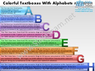 Colorful Textboxes With Alphabets ABCDEFGH
Your Text Goes here. Download this
awesome diagram. Bring your
presentation to life. Capture your
audience’s attention. All
Your Text Goes here. Download this awesome diagram.
Bring your presentation to life. Capture your audience’s
attention. All images are 100% editable in PowerPoint.
Your Text Goes here. Download this awesome diagram.

Your Text Goes here. Download this awesome diagram. Bring your
presentation to life. Capture your audience’s attention. All images
are 100% editable in PowerPoint. Download this awesome diagram.
Bring your presentation to life. Capture your audience’s attention.

Your Text Goes here. Download this awesome diagram. Bring your
presentation to life. Capture your audience’s attention. All images
are 100% editable in PowerPoint. Download this awesome diagram.

Your Text Goes here. Download this awesome diagram. Bring your presentation
to life. Capture your audience’s attention. All images are 100% editable in
PowerPoint. Download this awesome diagram. Bring your presentation to life.
Your Text Goes here. Download this awesome diagram. Bring your presentation to life.
Capture your audience’s attention. All images are 100% editable in PowerPoint. Download this
awesome diagram. Bring your presentation to life. Capture your audience’s attention.
Your Text Goes here. Download this awesome diagram. Bring your presentation to life. Capture
your audience’s attention. All images are 100% editable in PowerPoint. Download this awesome
diagram. Bring your presentation to life. Capture your audience’s attention.

Your Text Goes here. Download this awesome diagram. Bring your presentation to life. Capture your audience’s
attention. All images are 100% editable in PowerPoint. Download this awesome diagram. Bring your
presentation to life. Capture your audience’s attention. Your Text Goes here. Download this awesome diagram.
 