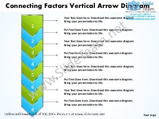 Connecting Factors Vertical Arrow Diagram
                Your Text Goes here. Download this awesome diagram.
                Bring your presentation to life.
       1
                Put Text Goes here. Download this awesome diagram.
                Bring your presentation to life.

       2        Your Text Goes here. Download this awesome diagram.
                Bring your presentation to life.

       3        Put Text Goes here. Download this awesome diagram.
                Bring your presentation to life.

       4        Your Text Goes here. Download this awesome diagram.
                Bring your presentation to life.
       5
                Put Text Goes here. Download this awesome diagram.
                Bring your presentation to life.
       6        Your Text Goes here. Download this awesome diagram.
                Bring your presentation to life.
       7        Put Text Goes here. Download this awesome diagram.
                Bring your presentation to life.

       8
                                                                      Your Logo
 