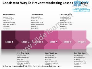 Consistent Way To Prevent Marketing Losses Six Steps

Your Text Here                                  Put Text Here                                   Your Text Here
Download this                                   Download this                                   Download this
awesome diagram.                                awesome diagram.                                awesome diagram.
Bring your                                      Bring your                                      Bring your
presentation to life.                           presentation to life.                           presentation to life.
All images are 100%                             All images are 100%                             All images are 100%
editable in                                     editable in                                     editable in
powerpoint                                      powerpoint                                      powerpoint




   Stage 1                     Stage 2                Stage 3                  Stage 4                Stage 5                  Stage 6



                        Put Text Here                                   Your Text Here                                  Put Text Here
                        Download this                                   Download this                                   Download this
                        awesome diagram.                                awesome diagram.                                awesome diagram.
                        Bring your                                      Bring your                                      Bring your
                        presentation to life.                           presentation to life.                           presentation to life.
                        All images are 100%                             All images are 100%                             All images are 100%
                        editable in                                     editable in                                     editable in
                        powerpoint                                      powerpoint                                      powerpoint
 