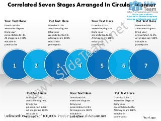Correlated Seven Stages Arranged In Circular Manner

Your Text Here                              Put Text Here                           Your Text Here                                  Put Text Here
Download this                               Download this                           Download this                               Download this
awesome diagram.                            awesome diagram.                        awesome diagram.                            awesome diagram.
Bring your                                  Bring your                              Bring your                                  Bring your
presentation to life.                       presentation to life.                   presentation to life.                       presentation to life.
All images are 100%                         All images are 100%                     All images are 100%                         All images are 100%
editable in                                 editable in                             editable in                                 editable in
powerpoint                                  powerpoint                              powerpoint                                  powerpoint




        1                    2                      3                   4                   5                       6                    7



                        Put Text Here                           Your Text Here                              Put Text Here
                    Download this                               Download this                               Download this
                    awesome diagram.                            awesome diagram.                            awesome diagram.
                    Bring your                                  Bring your                                  Bring your
                    presentation to life.                       presentation to life.                       presentation to life.
                    All images are 100%                         All images are 100%                         All images are 100%
                    editable in                                 editable in                                 editable in
                    powerpoint                                  powerpoint                                  powerpoint                  Your Logo
 
