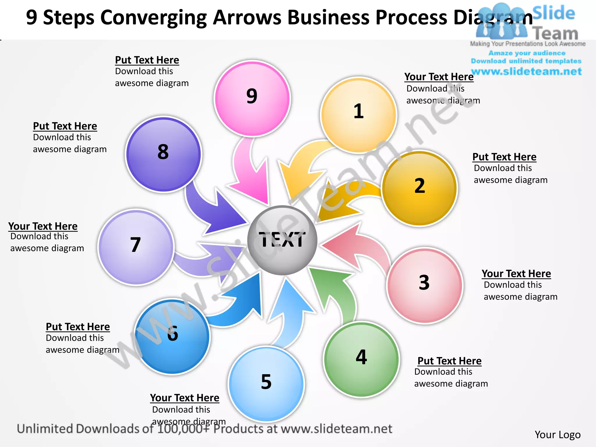 9 Steps Converging Arrows Business Process Diagram
                       Put Text Here
                       Download this
                                                               Your Text Here
                       awesome diagram
                                                               Download this
                                                9              awesome diagram

    Put Text Here
                                                           1
    Download this
    awesome diagram
                               8                                            Put Text Here
                                                                            Download this

                                                                2           awesome diagram



Your Text Here
Download this
awesome diagram          7                          TEXT
                                                                                 Your Text Here
                                                                 3               Download this
                                                                                 awesome diagram


       Put Text Here
       Download this             6
       awesome diagram
                                                           4     Put Text Here
                                                                Download this
                                                    5           awesome diagram
                              Your Text Here
                              Download this
                              awesome diagram
                                                                                           Your Logo
 