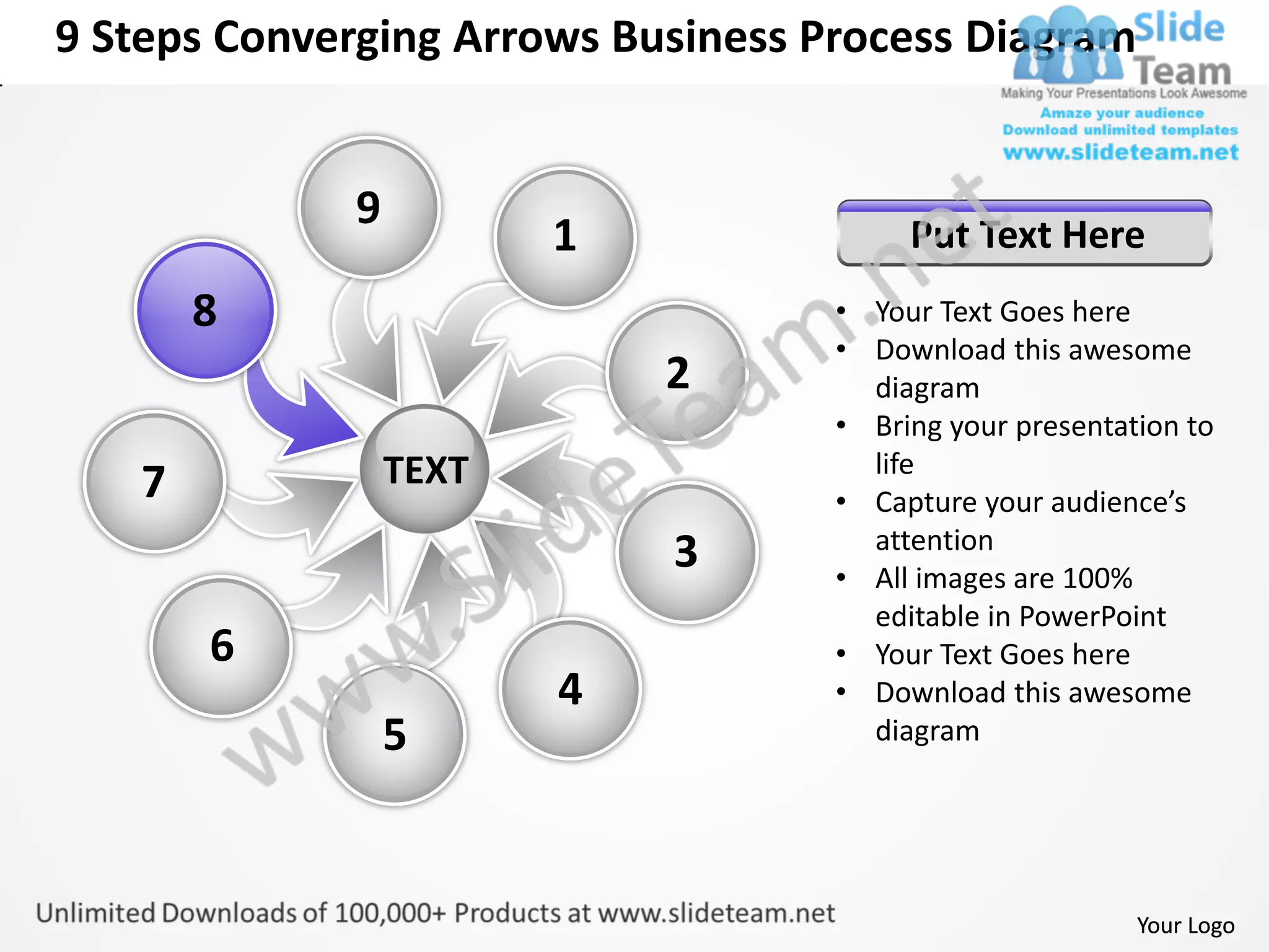 9 Steps Converging Arrows Business Process Diagram


             9
                        1                Put Text Here
       8                            • Your Text Goes here
                                    • Download this awesome
                            2         diagram
                                    • Bring your presentation to
                 TEXT                 life
   7                                • Capture your audience’s
                                      attention
                            3       • All images are 100%
                                      editable in PowerPoint
       6                            • Your Text Goes here
                        4           • Download this awesome
                 5                    diagram




                                                          Your Logo
 