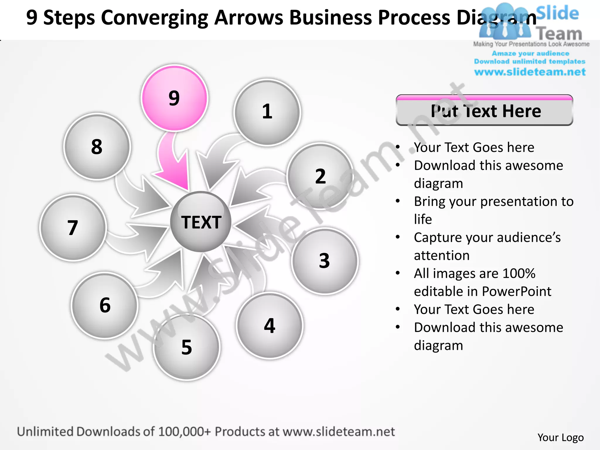 9 Steps Converging Arrows Business Process Diagram


             9
                        1                Put Text Here
       8                            • Your Text Goes here
                                    • Download this awesome
                            2         diagram
                                    • Bring your presentation to
                 TEXT                 life
   7                                • Capture your audience’s
                                      attention
                            3       • All images are 100%
                                      editable in PowerPoint
       6                            • Your Text Goes here
                        4           • Download this awesome
                 5                    diagram




                                                          Your Logo
 