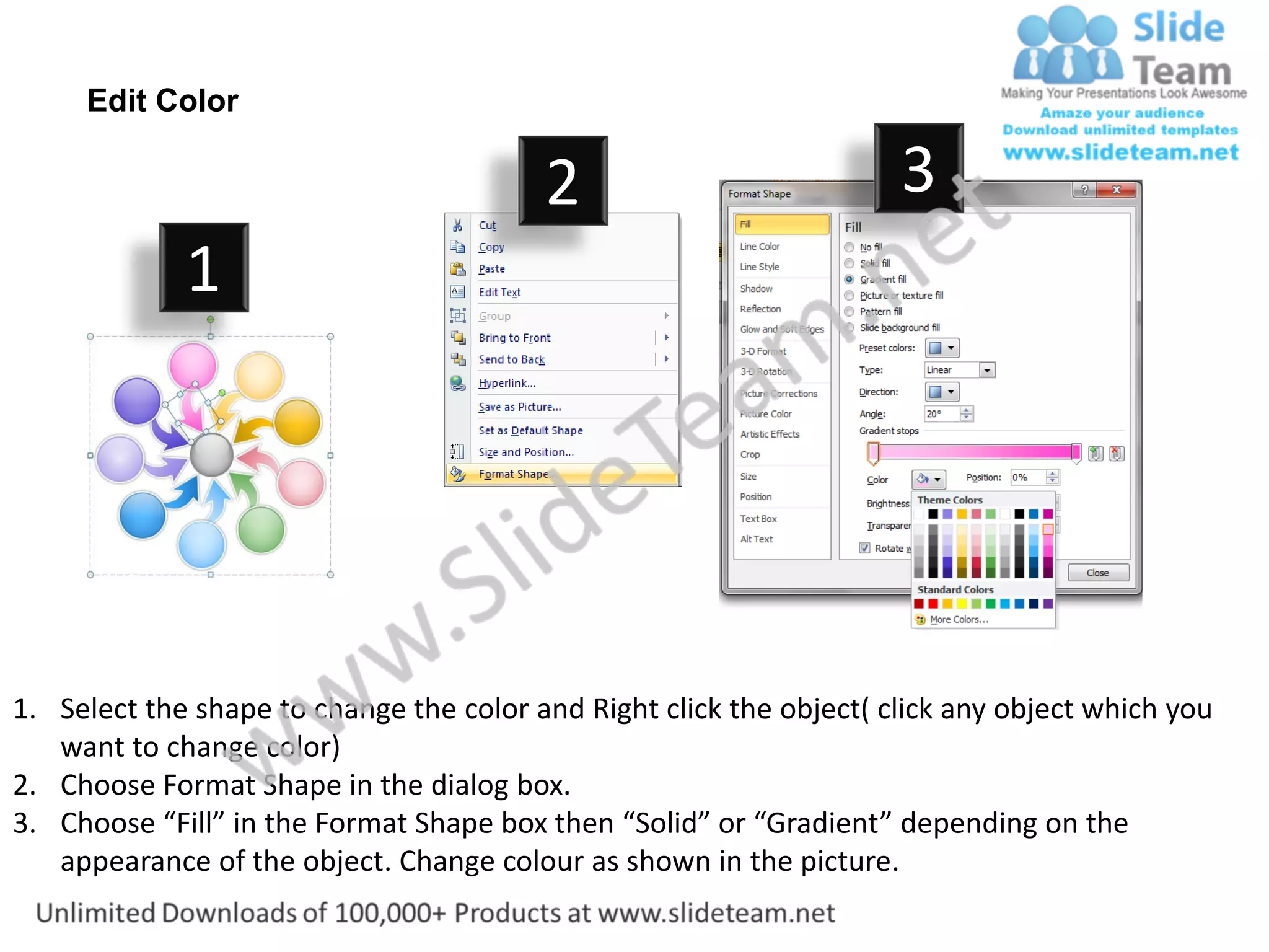 Edit Color

                                         2                           3
             1




1. Select the shape to change the color and Right click the object( click any object which you
   want to change color)
2. Choose Format Shape in the dialog box.
3. Choose “Fill” in the Format Shape box then “Solid” or “Gradient” depending on the
   appearance of the object. Change colour as shown in the picture.
 