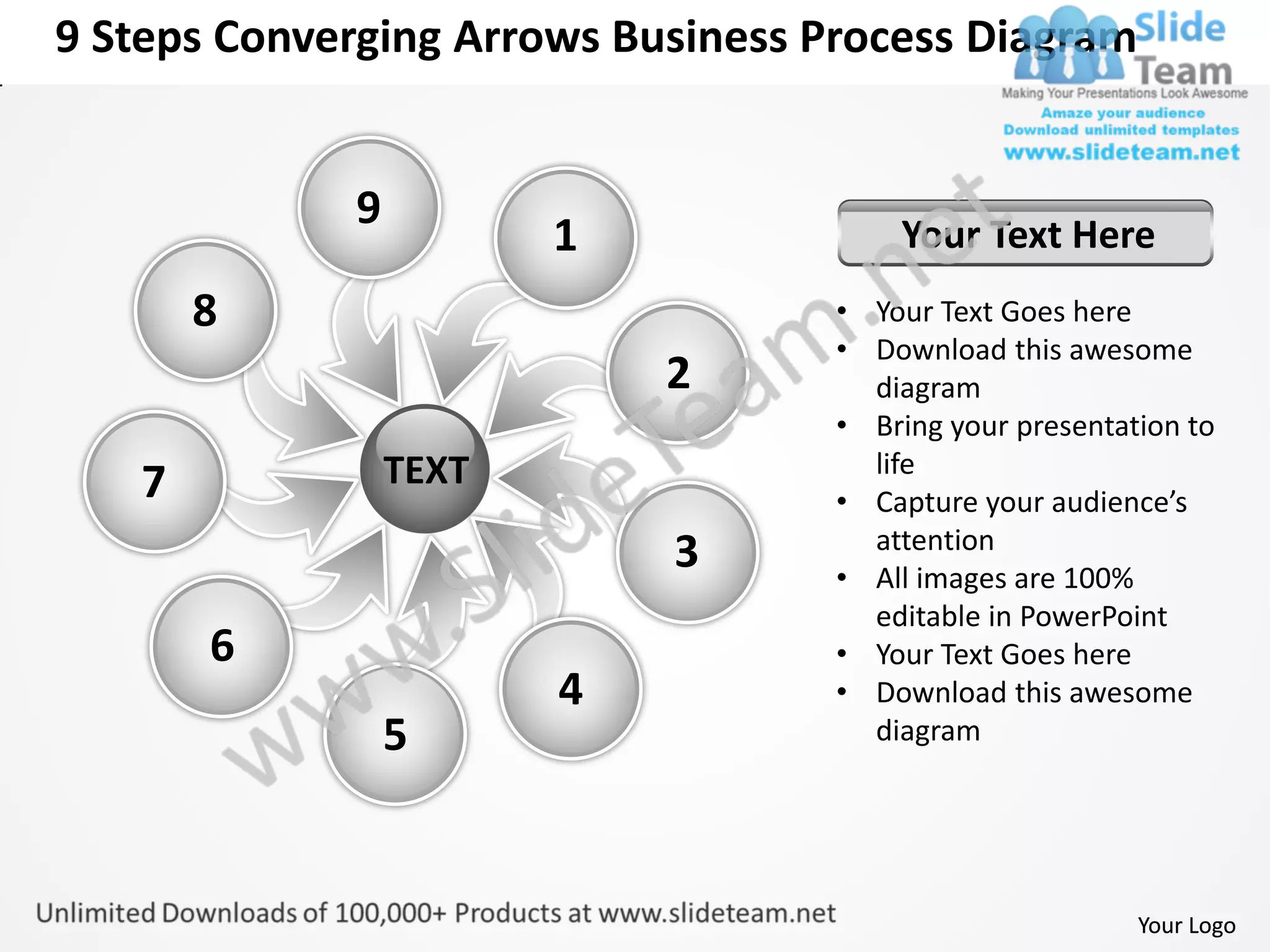 9 Steps Converging Arrows Business Process Diagram


             9
                        1               Your Text Here
       8                            • Your Text Goes here
                                    • Download this awesome
                            2         diagram
                                    • Bring your presentation to
                 TEXT                 life
   7                                • Capture your audience’s
                                      attention
                            3       • All images are 100%
                                      editable in PowerPoint
       6                            • Your Text Goes here
                        4           • Download this awesome
                 5                    diagram




                                                          Your Logo
 