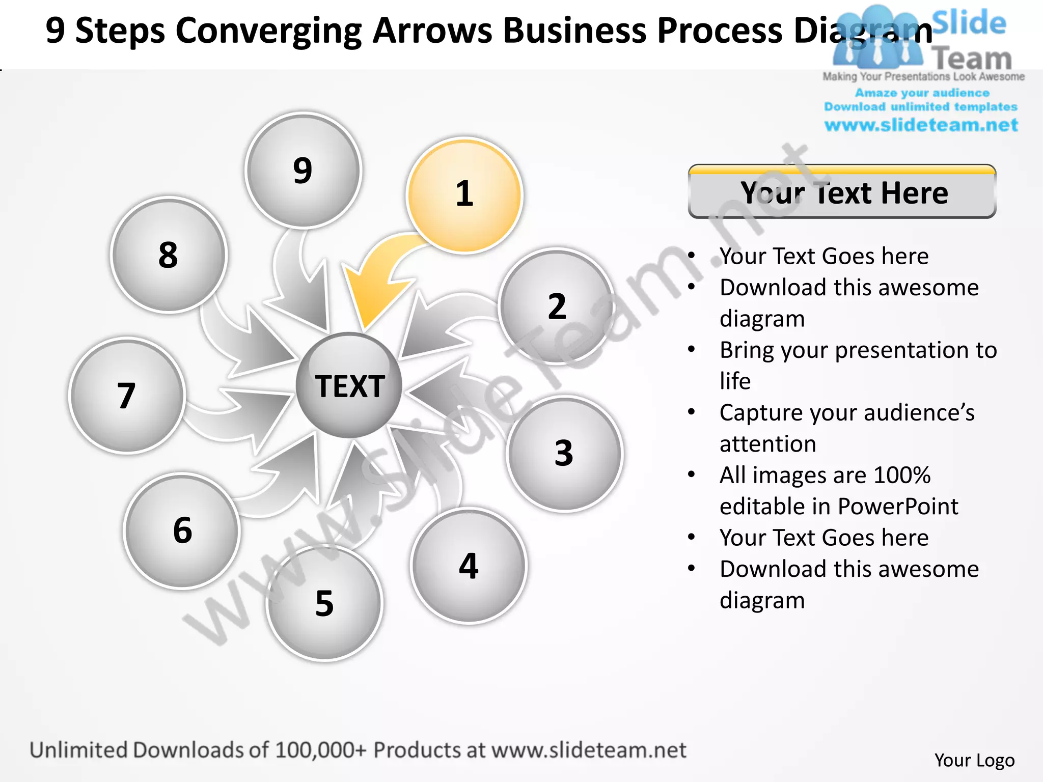 9 Steps Converging Arrows Business Process Diagram


             9
                        1               Your Text Here
       8                            • Your Text Goes here
                                    • Download this awesome
                            2         diagram
                                    • Bring your presentation to
                 TEXT                 life
   7                                • Capture your audience’s
                                      attention
                            3       • All images are 100%
                                      editable in PowerPoint
       6                            • Your Text Goes here
                        4           • Download this awesome
                 5                    diagram




                                                          Your Logo
 