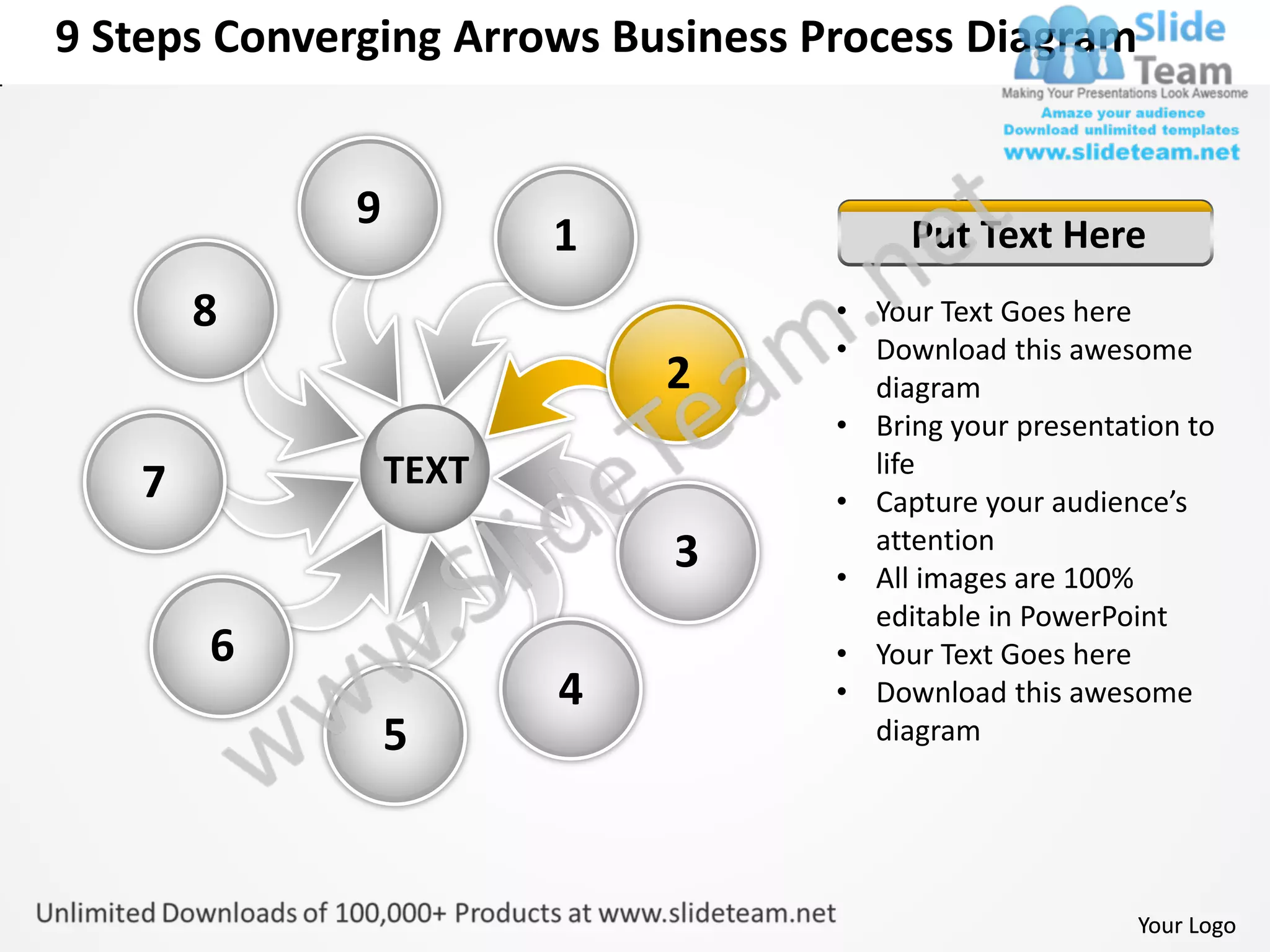 9 Steps Converging Arrows Business Process Diagram


             9
                        1                Put Text Here
       8                            • Your Text Goes here
                                    • Download this awesome
                            2         diagram
                                    • Bring your presentation to
                 TEXT                 life
   7                                • Capture your audience’s
                                      attention
                            3       • All images are 100%
                                      editable in PowerPoint
       6                            • Your Text Goes here
                        4           • Download this awesome
                 5                    diagram




                                                          Your Logo
 