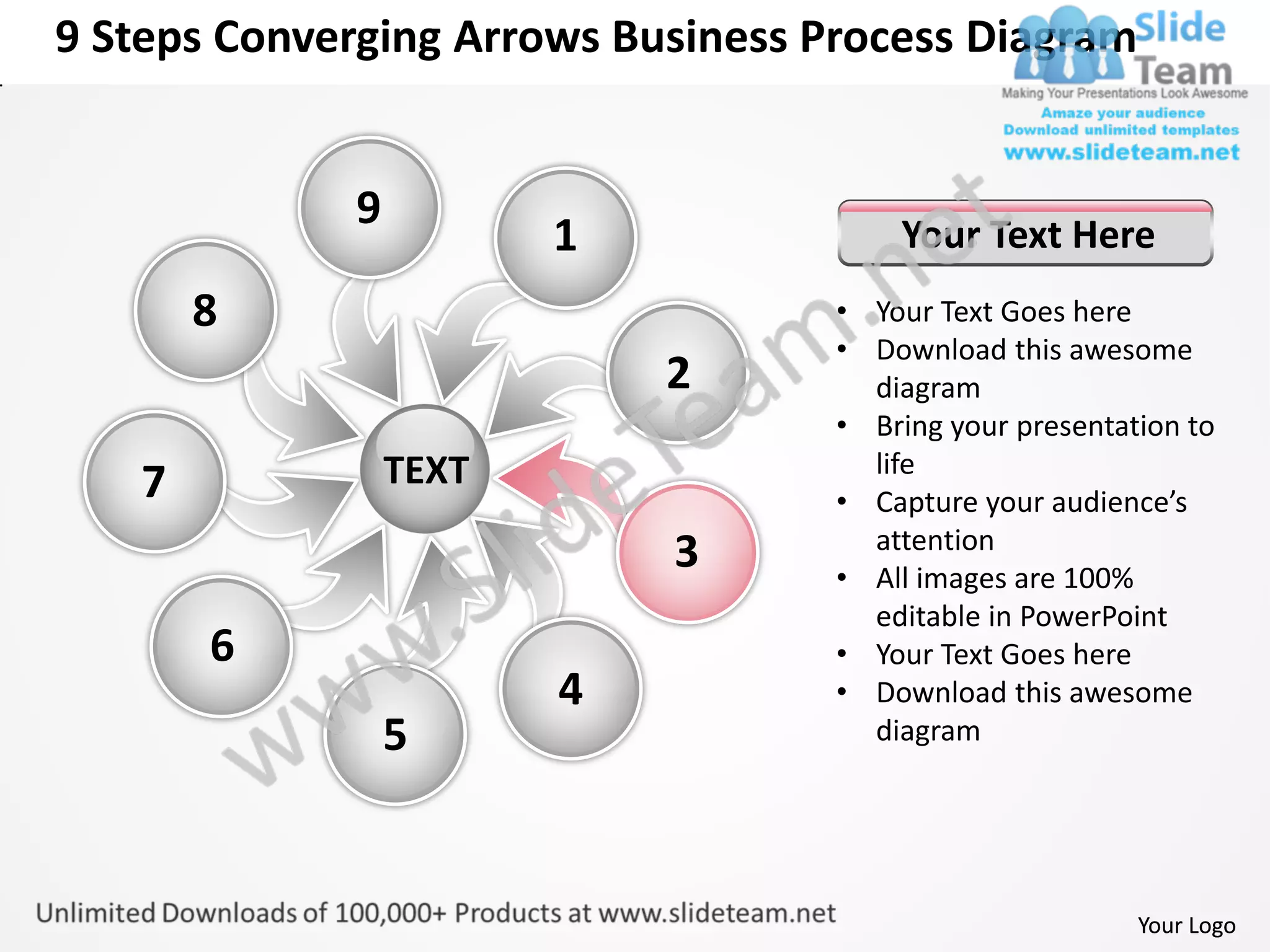 9 Steps Converging Arrows Business Process Diagram


             9
                        1               Your Text Here
       8                            • Your Text Goes here
                                    • Download this awesome
                            2         diagram
                                    • Bring your presentation to
                 TEXT                 life
   7                                • Capture your audience’s
                                      attention
                            3       • All images are 100%
                                      editable in PowerPoint
       6                            • Your Text Goes here
                        4           • Download this awesome
                 5                    diagram




                                                          Your Logo
 