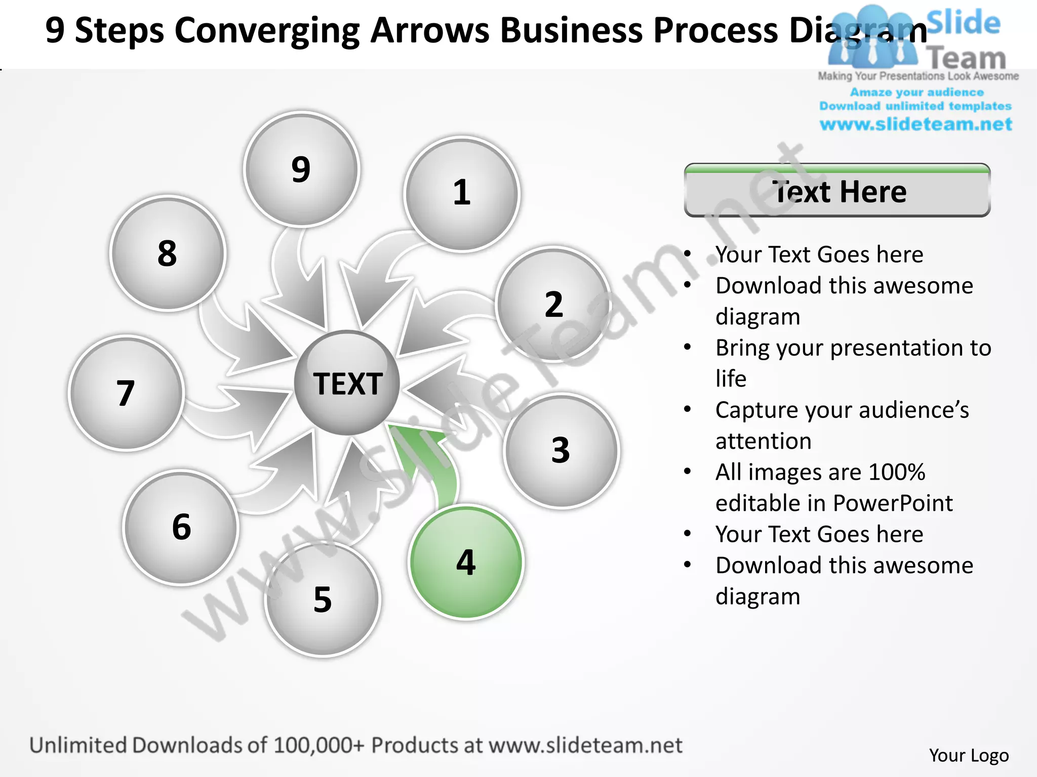 9 Steps Converging Arrows Business Process Diagram


             9
                        1                   Text Here
       8                            • Your Text Goes here
                                    • Download this awesome
                            2         diagram
                                    • Bring your presentation to
                 TEXT                 life
   7                                • Capture your audience’s
                                      attention
                            3       • All images are 100%
                                      editable in PowerPoint
       6                            • Your Text Goes here
                        4           • Download this awesome
                 5                    diagram




                                                          Your Logo
 