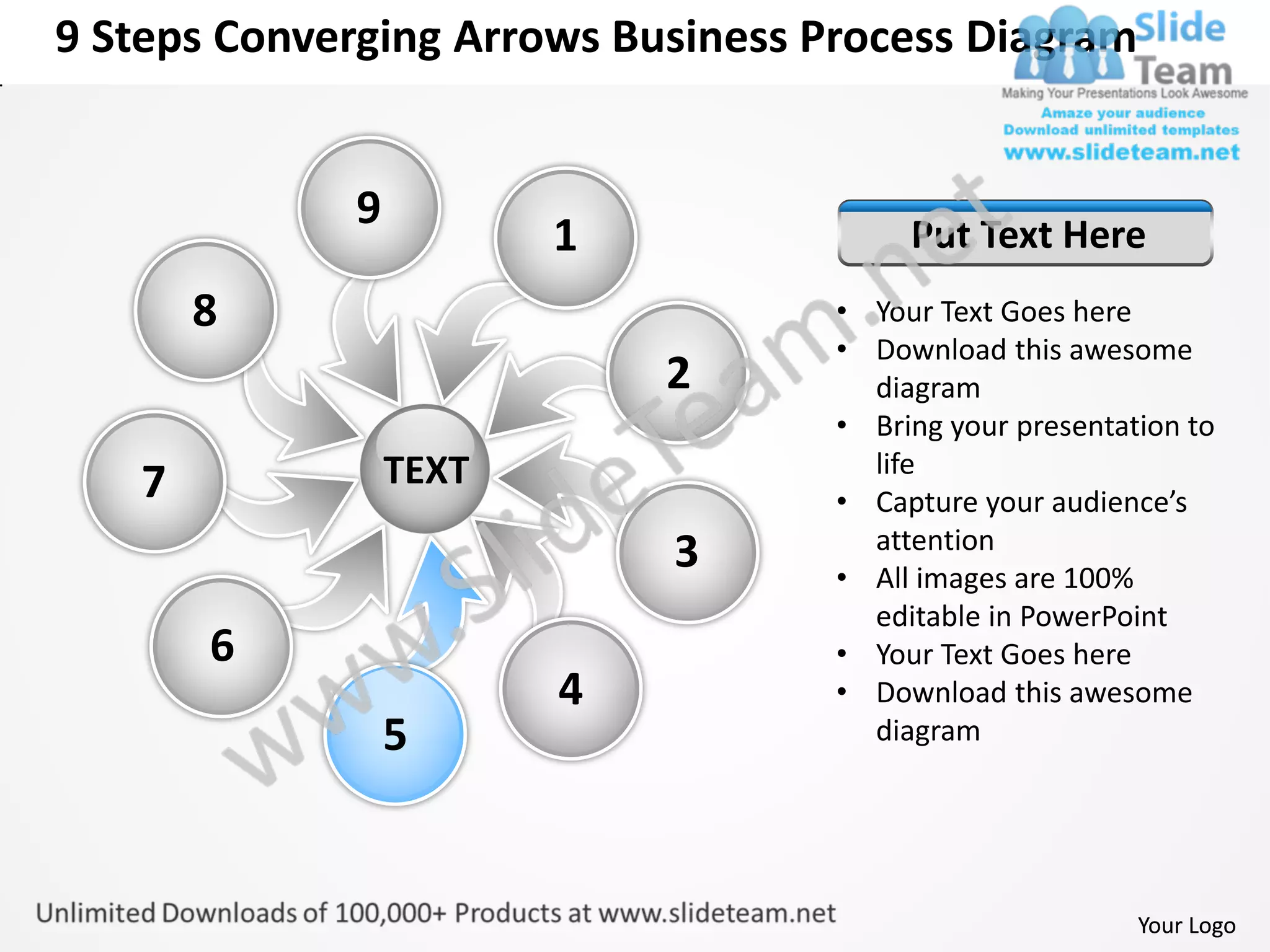 9 Steps Converging Arrows Business Process Diagram


             9
                        1                Put Text Here
       8                            • Your Text Goes here
                                    • Download this awesome
                            2         diagram
                                    • Bring your presentation to
                 TEXT                 life
   7                                • Capture your audience’s
                                      attention
                            3       • All images are 100%
                                      editable in PowerPoint
       6                            • Your Text Goes here
                        4           • Download this awesome
                 5                    diagram




                                                          Your Logo
 