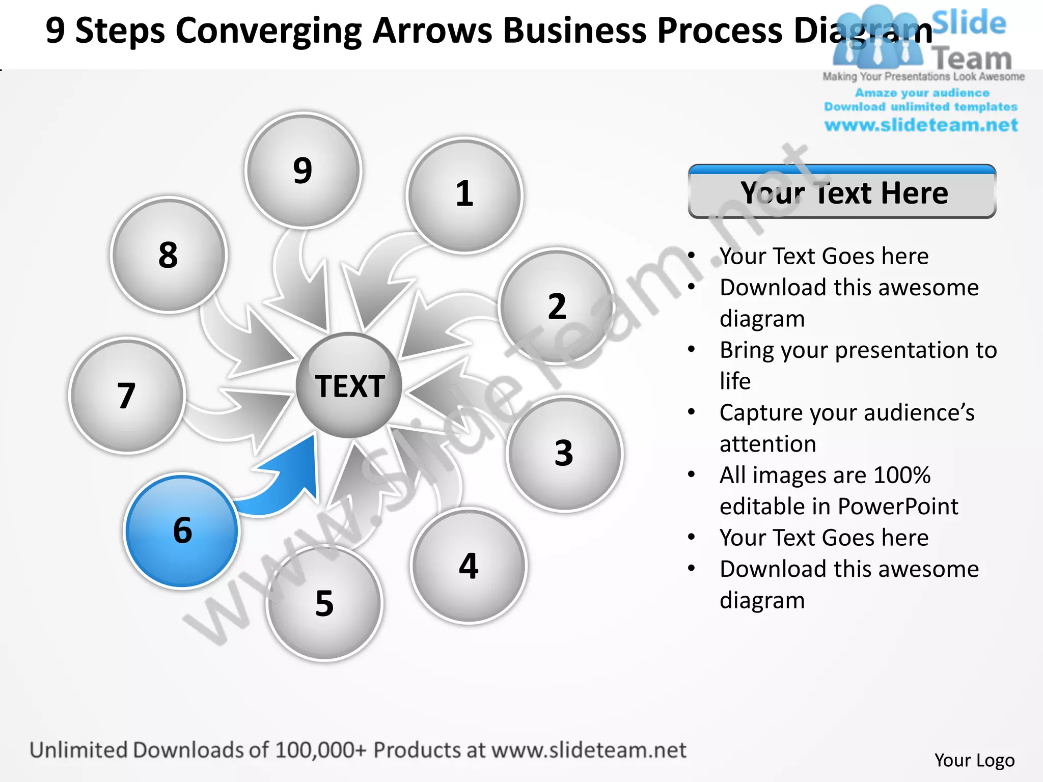 9 Steps Converging Arrows Business Process Diagram


             9
                        1               Your Text Here
       8                            • Your Text Goes here
                                    • Download this awesome
                            2         diagram
                                    • Bring your presentation to
                 TEXT                 life
   7                                • Capture your audience’s
                                      attention
                            3       • All images are 100%
                                      editable in PowerPoint
       6                            • Your Text Goes here
                        4           • Download this awesome
                 5                    diagram




                                                          Your Logo
 