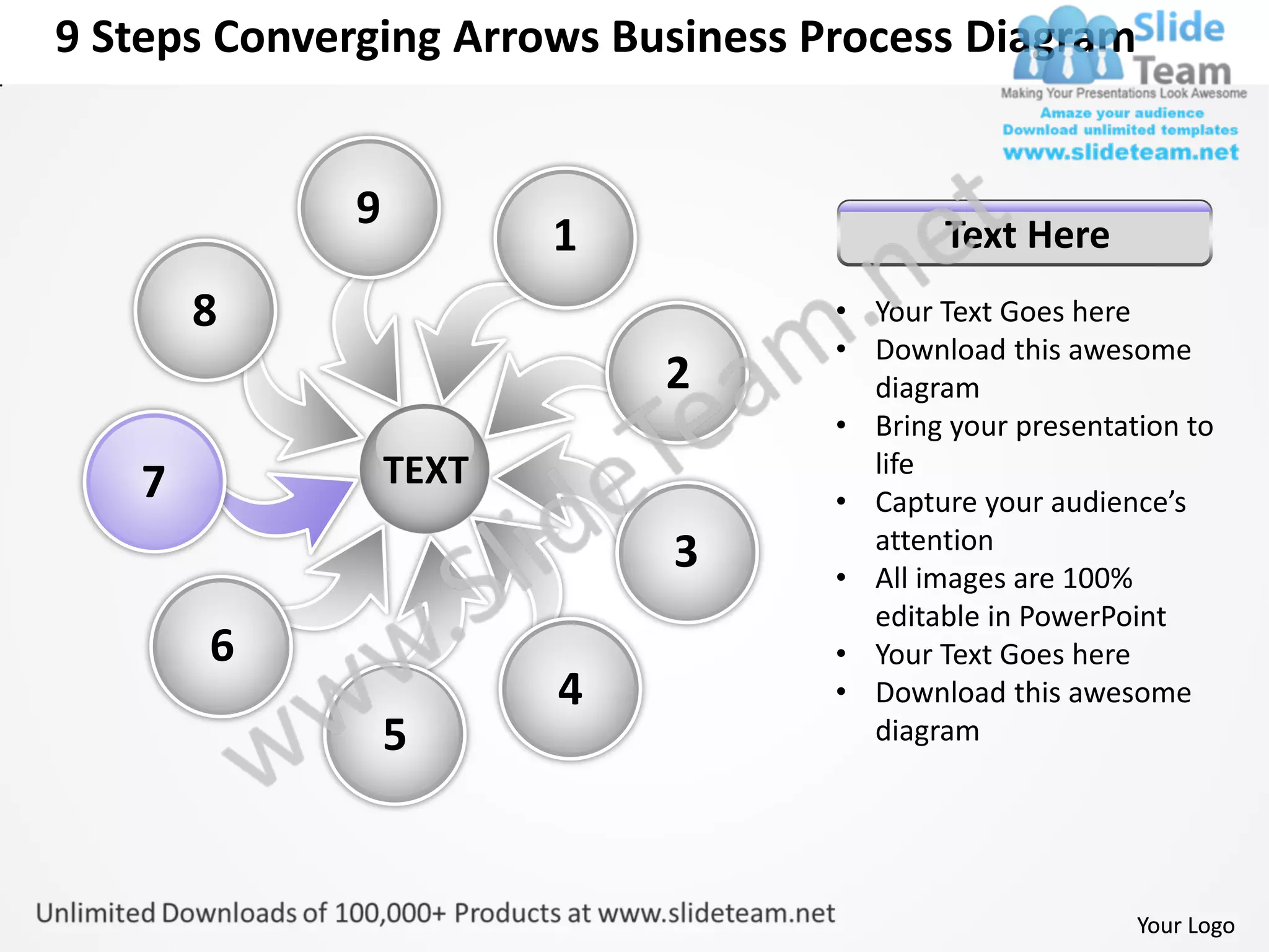 9 Steps Converging Arrows Business Process Diagram


             9
                        1                   Text Here
       8                            • Your Text Goes here
                                    • Download this awesome
                            2         diagram
                                    • Bring your presentation to
                 TEXT                 life
   7                                • Capture your audience’s
                                      attention
                            3       • All images are 100%
                                      editable in PowerPoint
       6                            • Your Text Goes here
                        4           • Download this awesome
                 5                    diagram




                                                          Your Logo
 