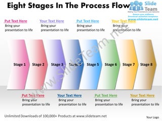 Eight Stages In The Process Flow
Put Text Here           Your Text Here              Put Text Here             Your Text Here
Bring your               Bring your                 Bring your                 Bring your
presentation to life     presentation to life       presentation to life       presentation to life




      Stage 1      Stage 2         Stage 3      Stage 4       Stage 5      Stage 6    Stage 7     Stage 8




            Put Text Here             Your Text Here              Put Text Here            Your Text Here
            Bring your                 Bring your                 Bring your                Bring your
            presentation to life       presentation to life       presentation to life      presentation to life


                                                                                                      Your Logo
 