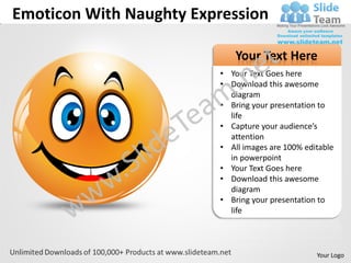Emoticon With Naughty Expression

                             Your Text Here
                         • Your Text Goes here
                         • Download this awesome
                           diagram
                         • Bring your presentation to
                           life
                         • Capture your audience’s
                           attention
                         • All images are 100% editable
                           in powerpoint
                         • Your Text Goes here
                         • Download this awesome
                           diagram
                         • Bring your presentation to
                           life




                                                  Your Logo
 