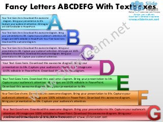 Fancy Letters ABCDEFG With Textboxes
Your Text Goes here. Download this awesome
 diagram. Bring your presentation to life.
Capture your audience’s attention. All images
are 100% editable in PowerPoint.

Your Text Goes here. Download this awesome diagram. Bring
your presentation to life. Capture your audience’s attention. All
images are 100% editable in PowerPoint. Your Text Goes here.
Download this awesome diagram.

Your Text Goes here. Download this awesome diagram. Bring your
presentation to life. Capture your audience’s attention. All images are 100%
editable in PowerPoint. Download this awesome diagram. Bring your
presentation to life. Capture your audience’s attention.

Your Text Goes here. Download this awesome diagram. Bring your
presentation to life. Capture your audience’s attention. All images are
100% editable in PowerPoint. Download this awesome diagram.

Your Text Goes here. Download this awesome diagram. Bring your presentation to life.
Capture your audience’s attention. All images are 100% editable in PowerPoint.
Download this awesome diagram. Bring your presentation to life.

Your Text Goes here. Download this awesome diagram. Bring your presentation to life. Capture your
audience’s attention. All images are 100% editable in PowerPoint. Download this awesome diagram.
Bring your presentation to life. Capture your audience’s attention.

 Your Text Goes here. Download this awesome diagram. Bring your presentation to life. Capture your audience’s
 attention. All images are 100% editable in PowerPoint. Download this awesome diagram. Bring your
 presentation to life. Capture your audience’s attention.
 