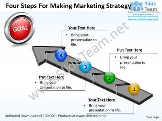 Four Steps For Making Marketing Strategy

                             Your Text Here
                            • Bring your
                              presentation to
                              life.
                                                           Put Text Here
                        4                               • Bring your
                                                          presentation to
                                      3                   life.

           Put Text Here                            2
         • Bring your
           presentation to life.
                                                                  1
                                          Your Text Here
                                     • Bring your
                                       presentation to life.
                                                                            Your Logo
 