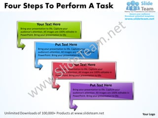 Four Steps To Perform A Task

                   Your Text Here
    Bring your presentation to life. Capture your
    audience’s attention. All images are 100% editable in
    PowerPoint. Bring your presentation to life.


                                    Put Text Here
                    Bring your presentation to life. Capture your
                    audience’s attention. All images are 100% editable in
                    PowerPoint. Bring your presentation to life.


                                                    Your Text Here
                                    Bring your presentation to life. Capture your
                                    audience’s attention. All images are 100% editable in
                                    PowerPoint. Bring your presentation to life.


                                                                     Put Text Here
                                                     Bring your presentation to life. Capture your
                                                     audience’s attention. All images are 100% editable in
                                                     PowerPoint. Bring your presentation to life.




                                                                                                             Your Logo
 