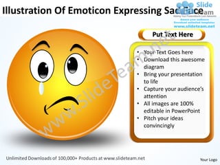 Illustration Of Emoticon Expressing Sad Face

                                  Put Text Here

                             • Your Text Goes here
                             • Download this awesome
                               diagram
                             • Bring your presentation
                               to life
                             • Capture your audience’s
                               attention
                             • All images are 100%
                               editable in PowerPoint
                             • Pitch your ideas
                               convincingly




                                                    Your Logo
 