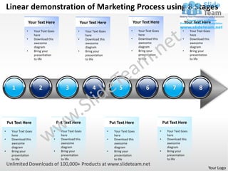 Linear demonstration of Marketing Process using 8 Stages
                    Your Text Here                       Your Text Here                           Your Text Here                          Your Text Here
                •      Your Text Goes                •      Your Text Goes                    •      Your Text Goes                   •      Your Text Goes
                       here                                 here                                     here                                    here
                •      Download this                 •      Download this                     •      Download this                    •      Download this
                       awesome                              awesome                                  awesome                                 awesome
                       diagram                              diagram                                  diagram                                 diagram
                •      Bring your                    •      Bring your                        •      Bring your                       •      Bring your
                       presentation                         presentation                             presentation                            presentation
                       to life                              to life                                  to life                                 to life




      1                   2                  3                  4                     5                   6                    7                   8




    Put Text Here                       Put Text Here                            Put Text Here                            Put Text Here
•     Your Text Goes                •     Your Text Goes                     •     Your Text Goes                     •     Your Text Goes
      here                                here                                     here                                     here
•     Download this                 •     Download this                      •     Download this                      •     Download this
      awesome                             awesome                                  awesome                                  awesome
      diagram                             diagram                                  diagram                                  diagram
•     Bring your                    •     Bring your                         •     Bring your                         •     Bring your
      presentation                        presentation                             presentation                             presentation
      to life                             to life                                  to life                                  to life

                                                                                                                                                         Your Logo
 