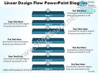 Linear Design Flow PowerPoint Diagram
                                                    Put Text Here
                                              Download this awesome diagram
                                   Stage 1    Bring your presentation to life


      Your Text Here
 Download this awesome diagram     Stage 2
 Bring your presentation to life
                                                     Your Text Here
                                               Download this awesome diagram
                                   Stage 3     Bring your presentation to life


      Put Text Here
Download this awesome diagram
                                   Stage 4
Bring your presentation to life
                                                    Put Text Here
                                              Download this awesome diagram
                                   Stage 5    Bring your presentation to life

      Your Text Here
 Download this awesome diagram
 Bring your presentation to life   Stage 6

                                                   Put Text Here
                                             Download this awesome diagram
                                   Stage 7   Bring your presentation to life
                                                                       Your Logo
 