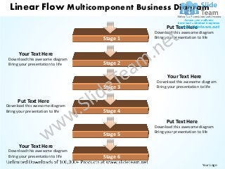 Linear Flow Multicomponent Business Diagram
                                                   Put Text Here
                                             Download this awesome diagram
                                   Stage 1   Bring your presentation to life


      Your Text Here
 Download this awesome diagram
 Bring your presentation to life   Stage 2

                                                   Your Text Here
                                              Download this awesome diagram
                                   Stage 3    Bring your presentation to life


      Put Text Here
Download this awesome diagram
Bring your presentation to life    Stage 4
                                                   Put Text Here
                                             Download this awesome diagram
                                             Bring your presentation to life
                                   Stage 5

      Your Text Here
 Download this awesome diagram
 Bring your presentation to life   Stage 6
                                                                     Your Logo
 