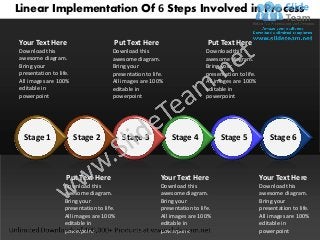 Linear Implementation Of 6 Steps Involved in Process

Your Text Here                        Put Text Here                        Put Text Here
Download this                        Download this                        Download this
awesome diagram.                     awesome diagram.                     awesome diagram.
Bring your                           Bring your                           Bring your
presentation to life.                presentation to life.                presentation to life.
All images are 100%                  All images are 100%                  All images are 100%
editable in                          editable in                          editable in
powerpoint                           powerpoint                           powerpoint




  Stage 1               Stage 2           Stage 3            Stage 4            Stage 5               Stage 6



                   Put Text Here                        Your Text Here                            Your Text Here
                  Download this                         Download this                             Download this
                  awesome diagram.                      awesome diagram.                          awesome diagram.
                  Bring your                            Bring your                                Bring your
                  presentation to life.                 presentation to life.                     presentation to life.
                  All images are 100%                   All images are 100%                       All images are 100%
                  editable in                           editable in                               editable in
                  powerpoint                            powerpoint                                powerpoint
 