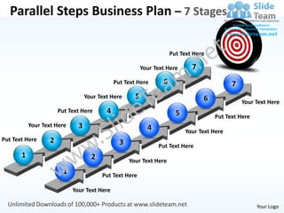 Parallel Steps Business Plan – 7 Stages

                                                                       Put Text Here

                                                           Your Text Here      7
                                               Put Text Here       6                          7
                                   Your Text Here      5                           6              Your Text Here
                       Put Text Here       4                             5             Put Text Here
           Your Text Here      3                             4               Your Text Here
Put Text Here      2                             3               Put Text Here
       1                             2               Your Text Here
                         1               Put Text Here

                             Your Text Here

                                                                                                       Your Logo
 