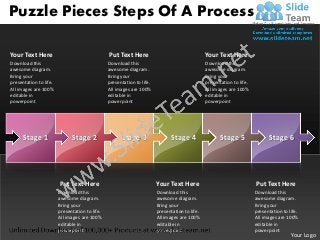 Puzzle Pieces Steps Of A Process

Your Text Here                                  Put Text Here                                   Your Text Here
Download this                                   Download this                                   Download this
awesome diagram.                                awesome diagram.                                awesome diagram.
Bring your                                      Bring your                                      Bring your
presentation to life.                           presentation to life.                           presentation to life.
All images are 100%                             All images are 100%                             All images are 100%
editable in                                     editable in                                     editable in
powerpoint                                      powerpoint                                      powerpoint




      Stage 1                 Stage 2                 Stage 3                 Stage 4                  Stage 5                Stage 6




                        Put Text Here                                   Your Text Here                                  Put Text Here
                        Download this                                   Download this                                   Download this
                        awesome diagram.                                awesome diagram.                                awesome diagram.
                        Bring your                                      Bring your                                      Bring your
                        presentation to life.                           presentation to life.                           presentation to life.
                        All images are 100%                             All images are 100%                             All images are 100%
                        editable in                                     editable in                                     editable in
                        powerpoint                                      powerpoint                                      powerpoint
                                                                                                                                         Your Logo
 