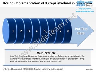 Round implementation of 8 steps involved in procedure




                                                                              Put Text
      1        2        3        4        5        6        7        8
                                                                               Here




                                  Your Text Here
    Your Text Goes here. Download this awesome diagram. Bring your presentation to life.
    Capture your audience’s attention. All images are 100% editable in powerpoint . Bring
    your presentation to life. Capture your audience’s attention.


                                                                                            Your Logo
 