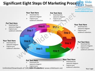Significant Eight Steps Of Marketing Process

                                     Your Text Here              Put Text Here
                                        Download this              Download this
                                         awesome diagram             awesome diagram.
                                        Capture your               Capture your
                                         audience’s attention.       audience’s attention.
    Put Text Here
          Download this                                                                             Your Text Here
           awesome diagram.                           Step 8         Step 1                              Download this
          Capture your                                                                                   awesome diagram
           audience’s attention.     Step 7                                                              Capture your
                                                                                     Step 2               audience’s attention.




Your Text Here                     Step 6
                                                                                                         Put Text Here
        Download this                                                                  Step 3                   Download this
        awesome diagram
       Capture your                                                                                             awesome diagram.
                                                                                                                Capture your
        audience’s attention.                      Step 5                                                        audience’s attention.
                                                                     Step 4



                                    Put Text Here                                  Your Text Here
                                        Download this                                  Download this
                                         awesome diagram                                 awesome diagram
                                        Capture your                                   Capture your
                                         audience’s attention.                           audience’s attention.
                                                                                                                         Your Logo
 