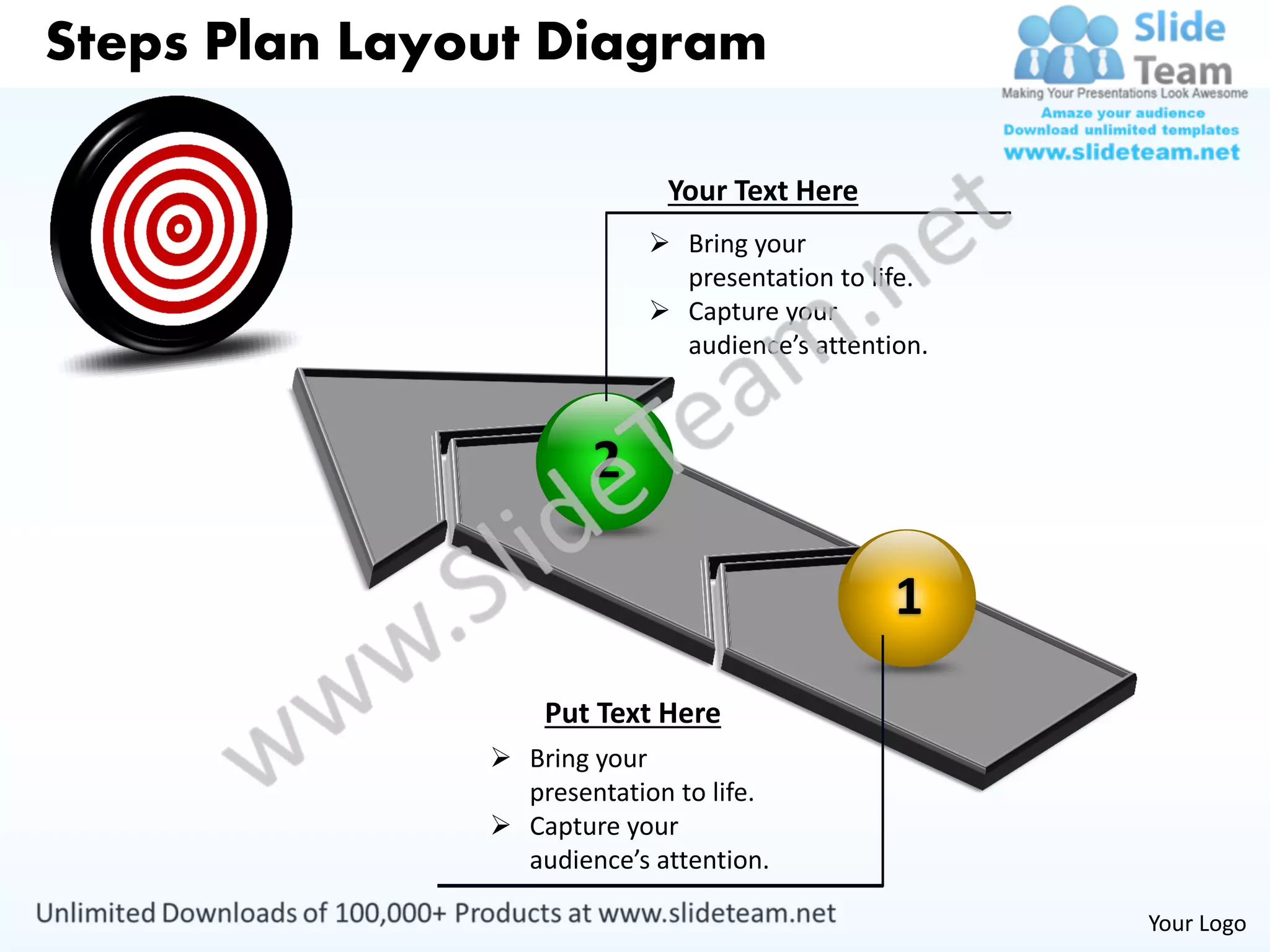 Steps Plan Layout Diagram

                             Your Text Here
                             Bring your
                              presentation to life.
                             Capture your
                              audience’s attention.



                       2

                                                1
                   Put Text Here
                Bring your
                 presentation to life.
                Capture your
                 audience’s attention.

                                                      Your Logo
 