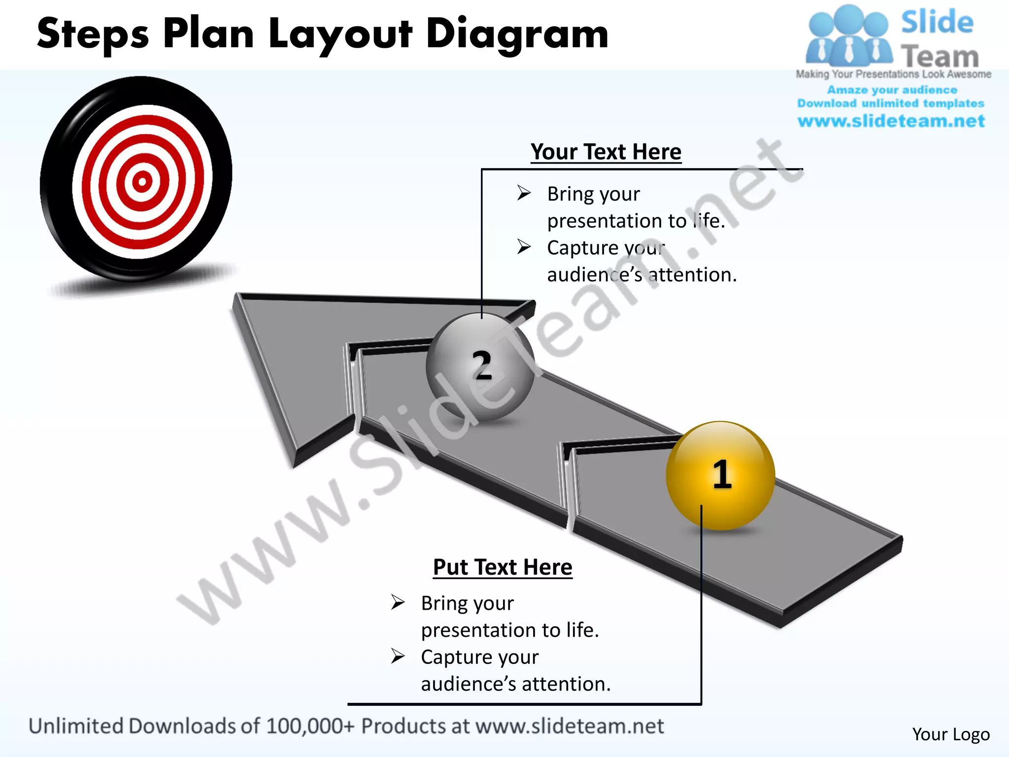 Steps Plan Layout Diagram

                             Your Text Here
                             Bring your
                              presentation to life.
                             Capture your
                              audience’s attention.



                       2

                                                1
                   Put Text Here
                Bring your
                 presentation to life.
                Capture your
                 audience’s attention.

                                                      Your Logo
 