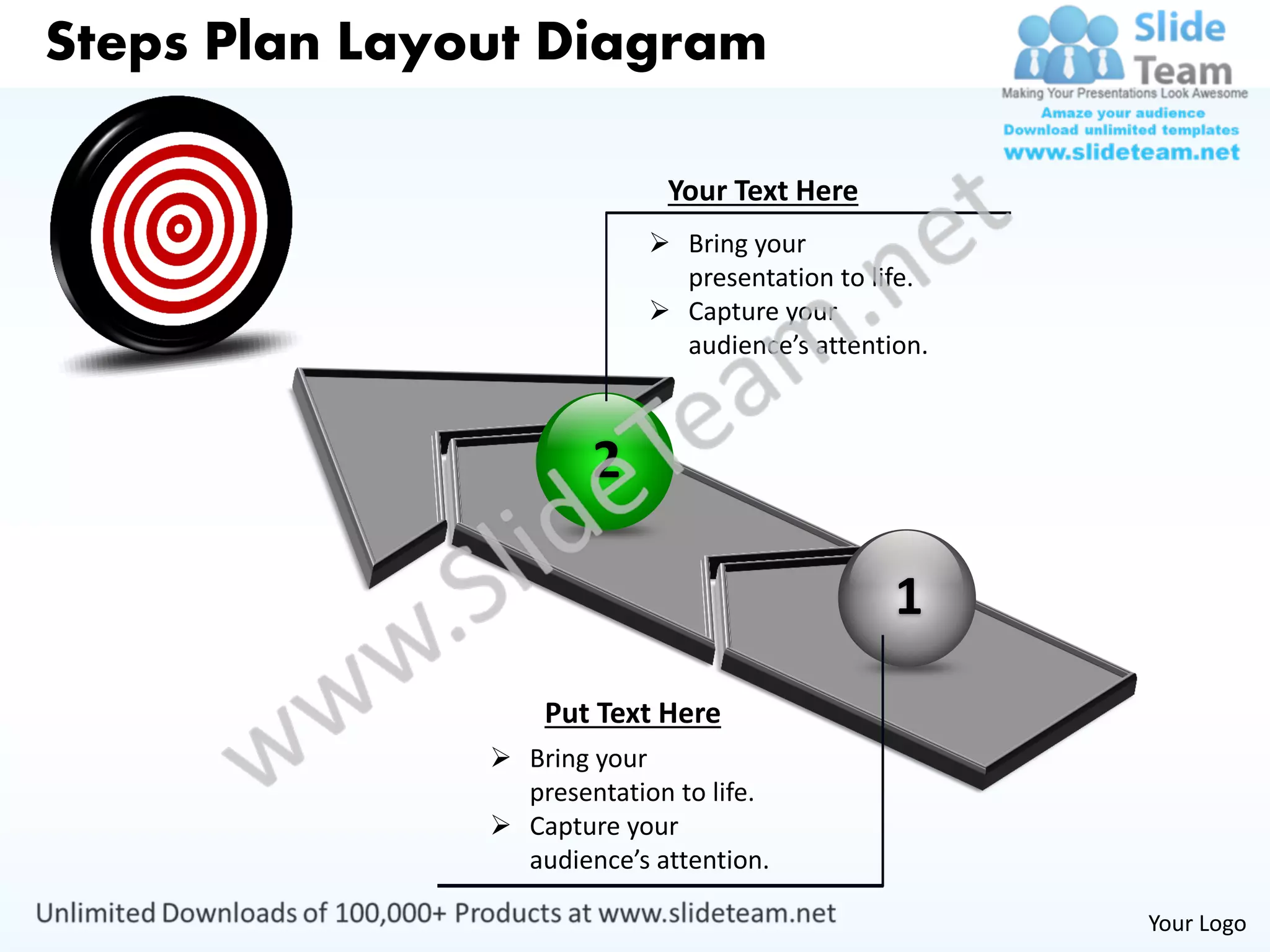 Steps Plan Layout Diagram

                             Your Text Here
                             Bring your
                              presentation to life.
                             Capture your
                              audience’s attention.



                       2

                                                1
                   Put Text Here
                Bring your
                 presentation to life.
                Capture your
                 audience’s attention.

                                                      Your Logo
 