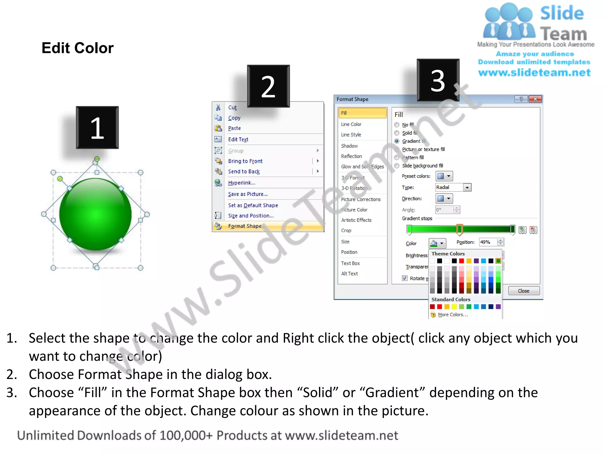 Edit Color

                                         2                           3
             1




1. Select the shape to change the color and Right click the object( click any object which you
   want to change color)
2. Choose Format Shape in the dialog box.
3. Choose “Fill” in the Format Shape box then “Solid” or “Gradient” depending on the
   appearance of the object. Change colour as shown in the picture.
 