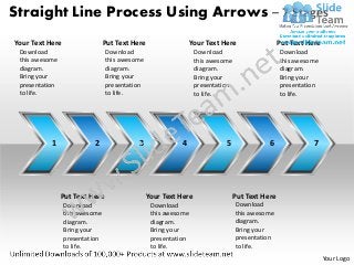 Straight Line Process Using Arrows – 7 Stages
Your Text Here                  Put Text Here                  Your Text Here                 Put Text Here
 Download                       Download                        Download                      Download
 this awesome                   this awesome                    this awesome                  this awesome
 diagram.                       diagram.                        diagram.                      diagram.
 Bring your                     Bring your                      Bring your                    Bring your
 presentation                   presentation                    presentation                  presentation
 to life.                       to life.                        to life.                      to life.




           1              2               3               4               5              6               7




                Put Text Here                  Your Text Here                 Put Text Here
                 Download                       Download                       Download
                 this awesome                   this awesome                   this awesome
                 diagram.                       diagram.                       diagram.
                 Bring your                     Bring your                     Bring your
                 presentation                   presentation                   presentation
                 to life.                       to life.                       to life.
                                                                                                              Your Logo
 