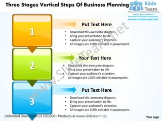 Three Stages Vertical Steps Of Business Planning


                                       Put Text Here
         1                •
                          •
                               Download this awesome diagram.
                               Bring your presentation to life.
                          •    Capture your audience’s attention.
                          •    All images are 100% editable in powerpoint.



                                     Your Text Here
         2            •
                      •
                              Download this awesome diagram.
                              Bring your presentation to life.
                      •       Capture your audience’s attention.
                      •       All images are 100% editable in powerpoint.


                                       Put Text Here
                          •    Download this awesome diagram.
         3                •
                          •
                               Bring your presentation to life.
                               Capture your audience’s attention.
                          •    All images are 100% editable in powerpoint.

                                                                             Your Logo
 