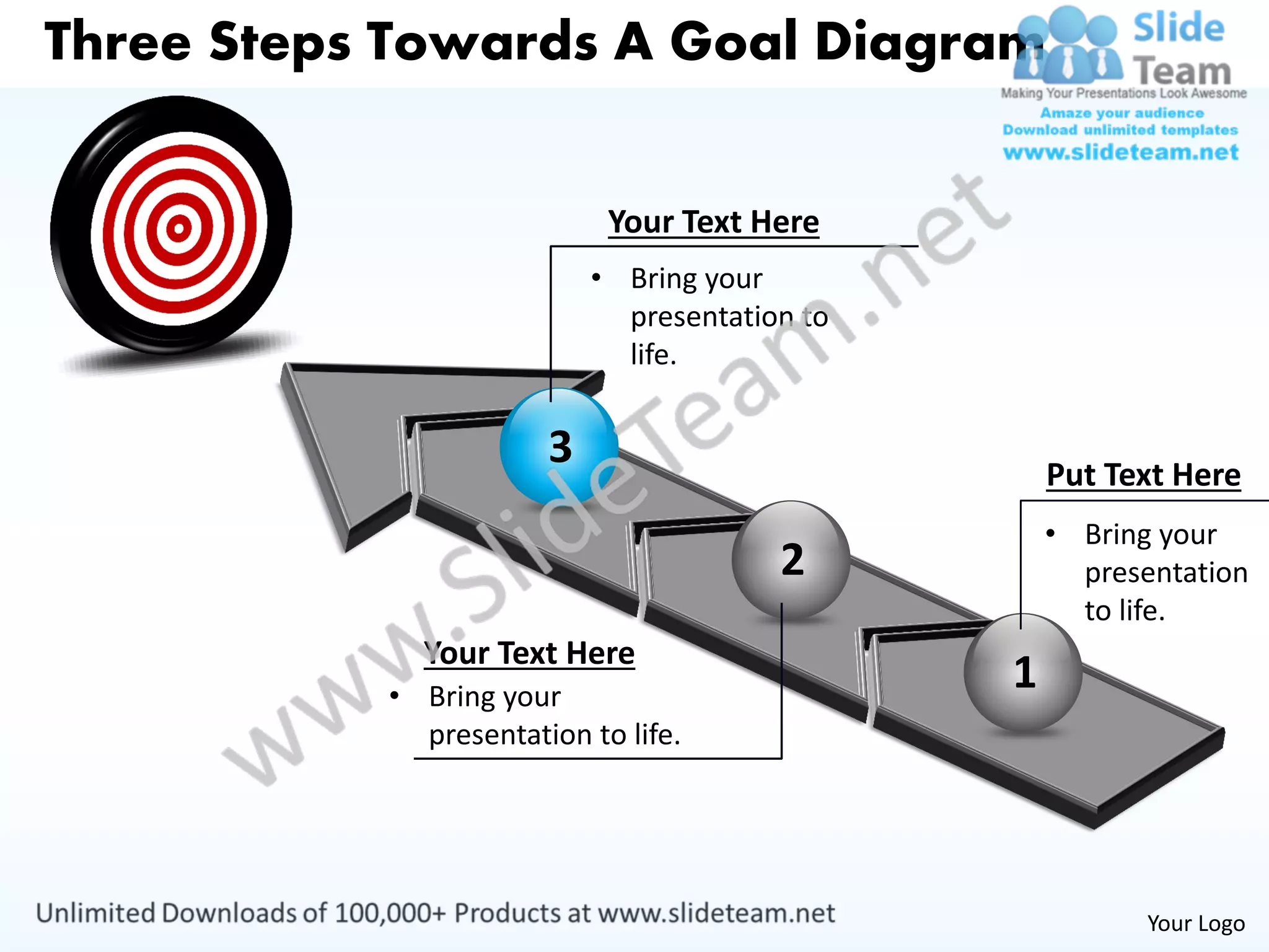 Three Steps Towards A Goal Diagram


                            Your Text Here
                           • Bring your
                             presentation to
                             life.


                       3                           Put Text Here
                                                   • Bring your
                                        2            presentation
                                                     to life.
             Your Text Here
           • Bring your
                                               1
             presentation to life.




                                                          Your Logo
 