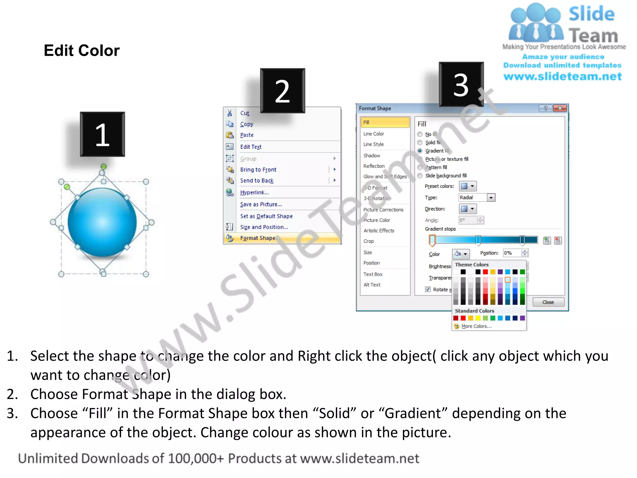 Edit Color

                                         2                           3
             1




1. Select the shape to change the color and Right click the object( click any object which you
   want to change color)
2. Choose Format Shape in the dialog box.
3. Choose “Fill” in the Format Shape box then “Solid” or “Gradient” depending on the
   appearance of the object. Change colour as shown in the picture.
 