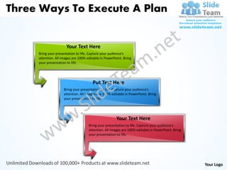 Three Ways To Execute A Plan


                      Your Text Here
     Bring your presentation to life. Capture your audience’s
     attention. All images are 100% editable in PowerPoint. Bring
     your presentation to life.




                                        Put Text Here
                     Bring your presentation to life. Capture your audience’s
                     attention. All images are 100% editable in PowerPoint. Bring
                     your presentation to life.




                                                       Your Text Here
                                     Bring your presentation to life. Capture your audience’s
                                     attention. All images are 100% editable in PowerPoint. Bring
                                     your presentation to life.




                                                                                                    Your Logo
 