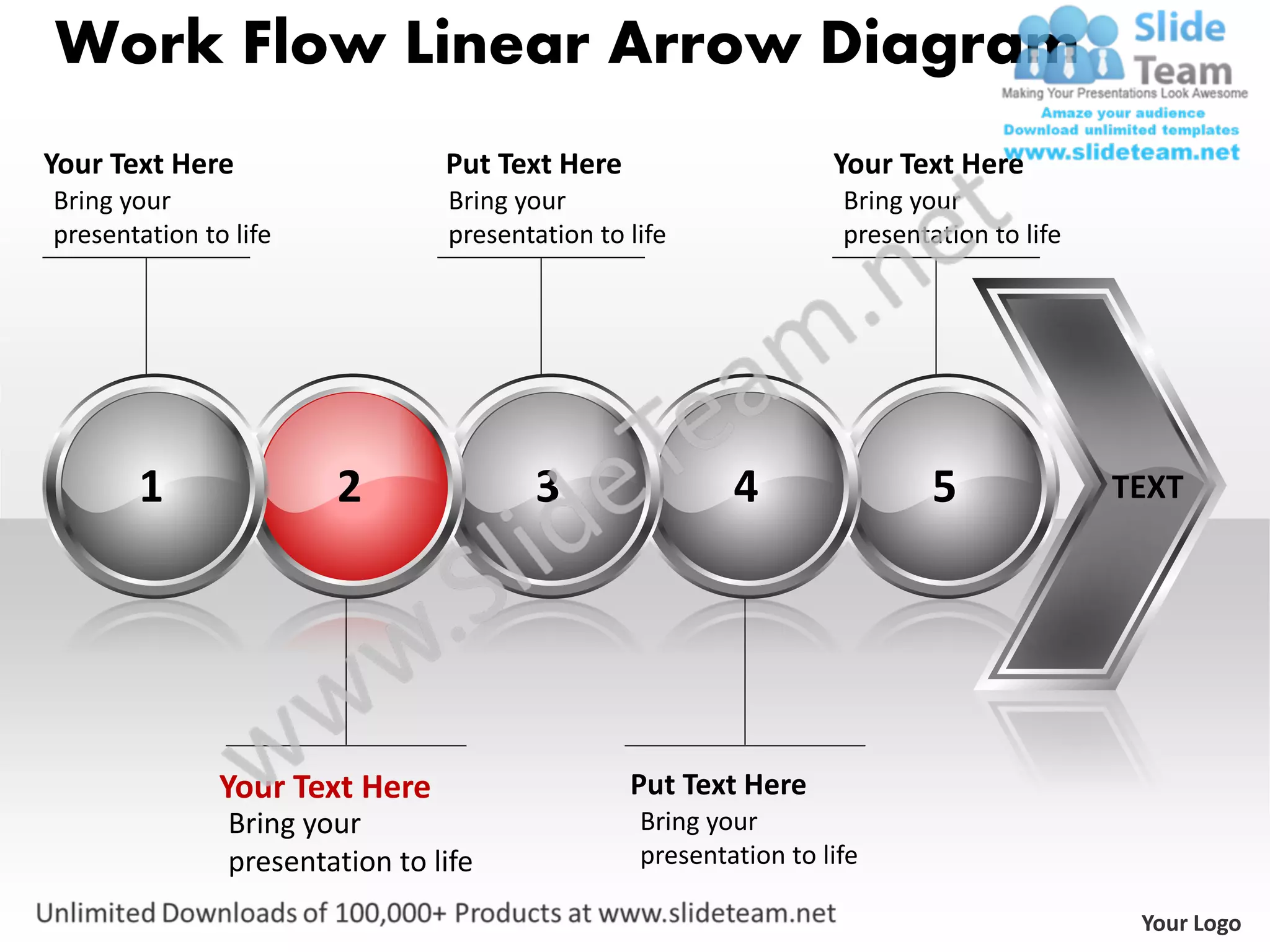 Work Flow Linear Arrow Diagram
Your Text Here                   Put Text Here                     Your Text Here
Bring your                       Bring your                         Bring your
presentation to life             presentation to life               presentation to life




       1                2               3                 4                 5              TEXT




               Your Text Here                    Put Text Here
                Bring your                        Bring your
                presentation to life              presentation to life

                                                                                            Your Logo
 