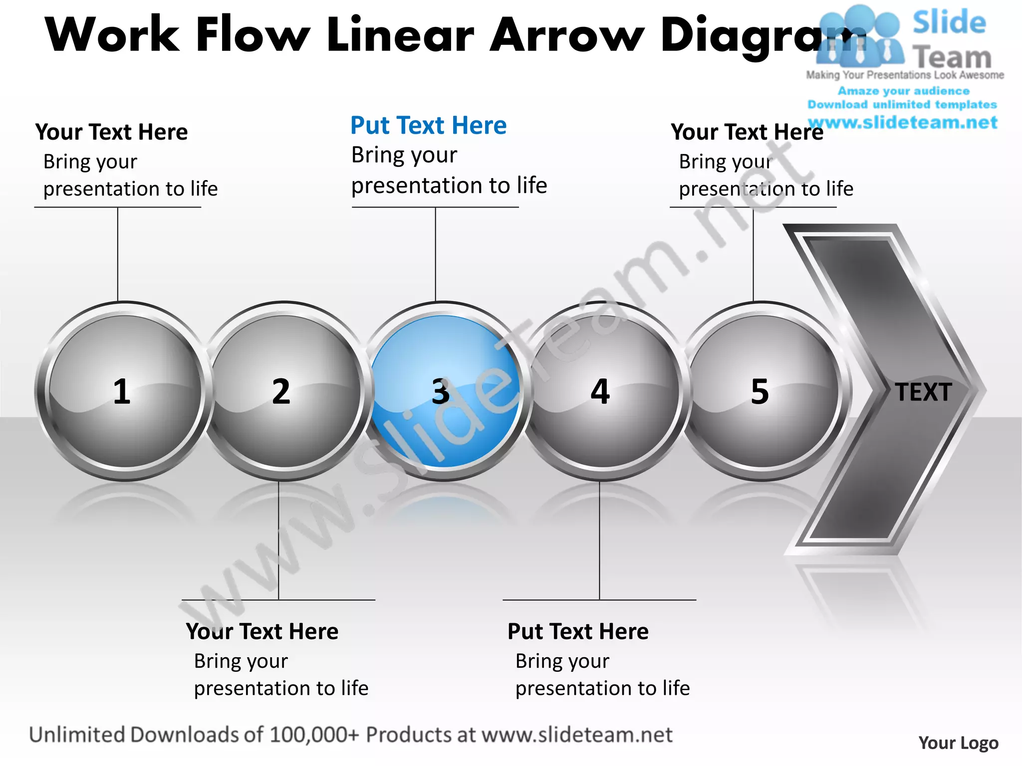 Work Flow Linear Arrow Diagram
Your Text Here                    Put Text Here                    Your Text Here
Bring your                        Bring your                        Bring your
presentation to life              presentation to life              presentation to life




       1                 2                3               4                 5              TEXT




                Your Text Here                   Put Text Here
                 Bring your                       Bring your
                 presentation to life             presentation to life

                                                                                            Your Logo
 