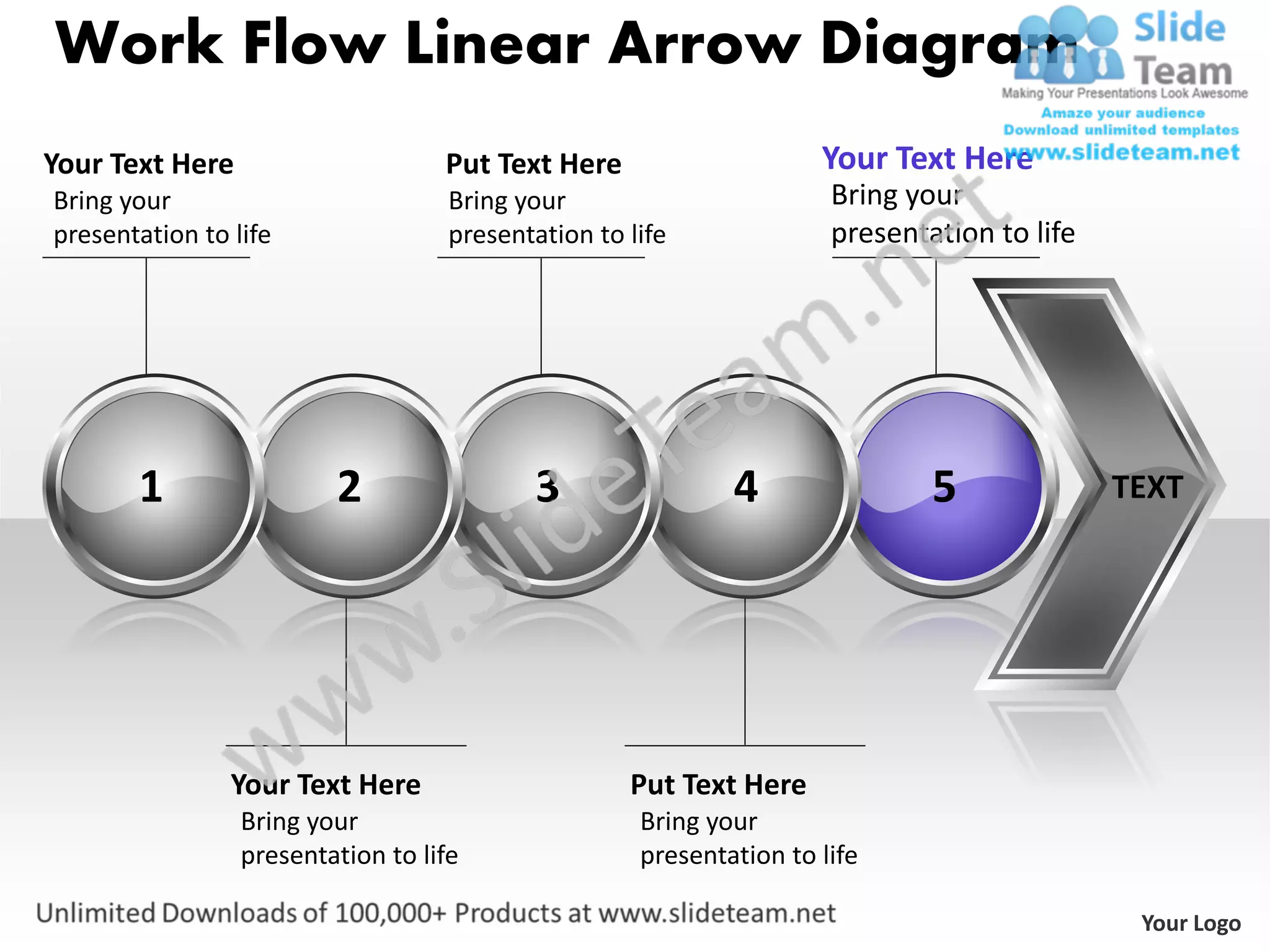 Work Flow Linear Arrow Diagram
Your Text Here                     Put Text Here                     Your Text Here
Bring your                          Bring your                        Bring your
presentation to life                presentation to life              presentation to life




       1                 2                 3                 4                5              TEXT




                Your Text Here                      Put Text Here
                 Bring your                          Bring your
                 presentation to life                presentation to life

                                                                                              Your Logo
 