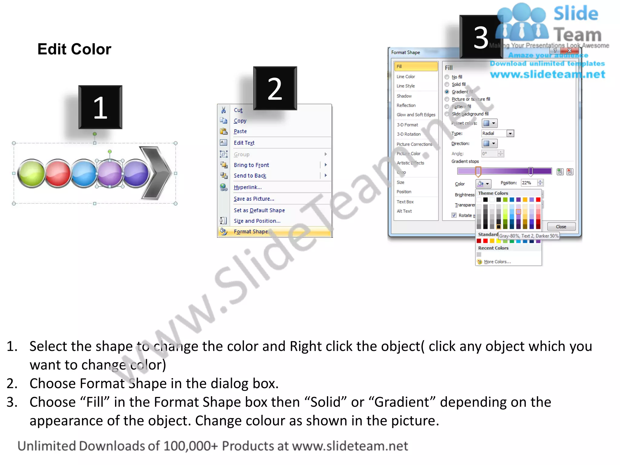 Edit Color                                                            3
                                         2
             1




1. Select the shape to change the color and Right click the object( click any object which you
   want to change color)
2. Choose Format Shape in the dialog box.
3. Choose “Fill” in the Format Shape box then “Solid” or “Gradient” depending on the
   appearance of the object. Change colour as shown in the picture.
 