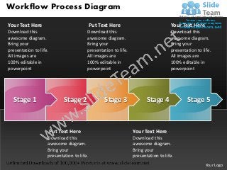 Workflow Process Diagram

Your Text Here                              Put Text Here                          Your Text Here
Download this                           Download this                              Download this
awesome diagram.                        awesome diagram.                           awesome diagram.
Bring your                              Bring your                                 Bring your
presentation to life.                   presentation to life.                      presentation to life.
All images are                          All images are                             All images are
100% editable in                        100% editable in                           100% editable in
powerpoint                              powerpoint                                 powerpoint




  Stage 1                     Stage 2             Stage 3              Stage 4             Stage 5



                        Put Text Here                           Your Text Here
                    Download this                               Download this
                    awesome diagram.                            awesome diagram.
                    Bring your                                  Bring your
                    presentation to life.                       presentation to life.
                                                                                                     Your Logo
 
